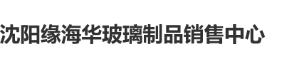 泡妞网站脱光鸡巴免费搞黄色欧美网站破处沈阳缘海华玻璃制品销售中心